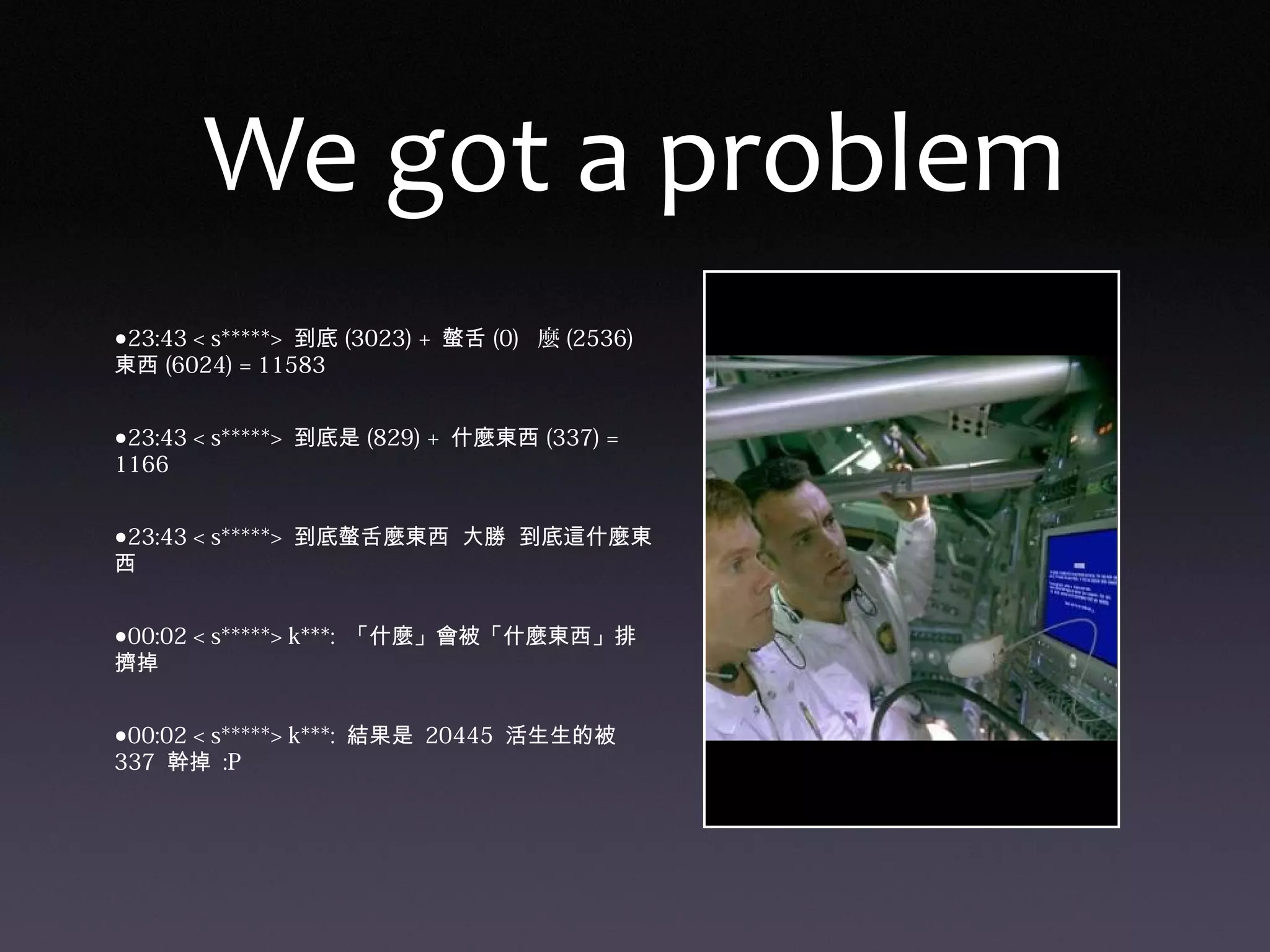 We got a problem
•23:43 < s*****> 到底 (3023) + 螫舌 (0) 麼 (2536)
東西 (6024) = 11583
•23:43 < s*****> 到底是 (829) + 什麼東西 (337) =
1166
•23:43 < s*****> 到底螫舌麼東西 大勝 到底這什麼東
西
•00:02 < s*****> k***: 「什麼」會被「什麼東西」排
擠掉
•00:02 < s*****> k***: 結果是 20445 活生生的被
337 幹掉 :P
 