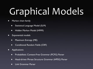 Graphical Models
• Markov chain family
• Statistical Language Model (SLM)
• Hidden Markov Model (HMM)
• Exponential models
• Maximum Entropy (ME)
• Conditional Random Fields (CRF)
• Applications
• Probabilistic Context-Free Grammar (PCFG) Parser
• Head-driven Phrase Structure Grammar (HPSG) Parser
• Link Grammar Parser
 