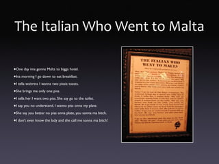 The Italian Who Went to Malta
•One day ima gonna Malta to bigga hotel.
•Ina morning I go down to eat breakfast.
•I tella waitress I wanna two pissis toasts.
•She brings me only one piss.
•I tella her I want two piss. She say go to the toilet.
•I say, you no understand, I wanna piss onna my plate.
•She say you better no piss onna plate, you sonna ma bitch.
•I don’t even know the lady and she call me sonna ma bitch!
 