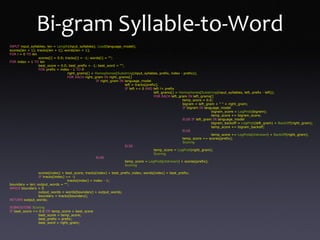 INPUT input_syllables; len = Length(input_syllables); Load(language_model);
scores[len + 1]; tracks[len + 1]; words[len + 1];
FOR i = 0 TO len
scores[i] = 0.0; tracks[i] = -1; words[i] = "";
FOR index = 1 TO len
best_score = 0.0; best_prefix = -1; best_word = "";
FOR prefix = index - 1 TO 0
right_grams[] = Homophones(Substring(input_syllabes, prefix, index - prefix));
FOR EACH right_gram IN right_grams[]
IF right_gram IN language_model
left = tracks[prefix];
IF left >= 0 AND left != prefix
left_grams[] = Homophones(Substring(input_syllables, left, prefix - left));
FOR EACH left_gram IN left_grams[]
temp_score = 0.0;
bigram = left_gram + " " + right_gram;
IF bigram IN language_model
bigram_score = LogProb(bigram);
temp_score += bigram_score;
ELSE IF left_gram IN language_model
bigram_backoff = LogProb(left_gram) + BackOff(right_gram);
temp_score += bigram_backoff;
ELSE
temp_score += LogProb(Unknown) + BackOff(right_gram);
temp_score += scores[prefix];
Scoring
ELSE
temp_score = LogProb(right_gram);
Scoring
ELSE
temp_score = LogProb(Unknown) + scores[prefix];
Scoring
scores[index] = best_score; tracks[index] = best_prefix_index; words[index] = best_prefix;
IF tracks[index] == -1
tracks[index] = index - 1;
boundary = len; output_words = "";
WHILE boundary > 0
output_words = words[boundary] + output_words;
boundary = tracks[boundary];
RETURN output_words;
SUBROUTINE Scoring
IF best_score == 0.0 OR temp_score > best_score
best_score = temp_score;
best_prefix = prefix;
best_word = right_gram;
Bi-gram Syllable-to-Word
 