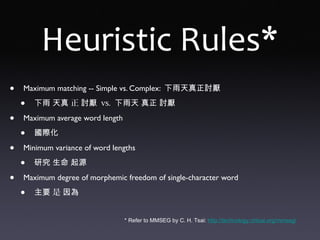 Heuristic Rules*
• Maximum matching -- Simple vs. Complex: 下雨天真正討厭
• 下雨 天真 正 討厭 vs. 下雨天 真正 討厭
• Maximum average word length
• 國際化
• Minimum variance of word lengths
• 研究 生命 起源
• Maximum degree of morphemic freedom of single-character word
• 主要 是 因為
* Refer to MMSEG by C. H. Tsai: http://technology.chtsai.org/mmseg/
 