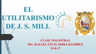 EL
UTILITARISMO
DE J. S. MILL
CLASE MAGISTRAL
MG. RAFAEL FÉLIX MORA RAMIREZ
15-8-17
 
