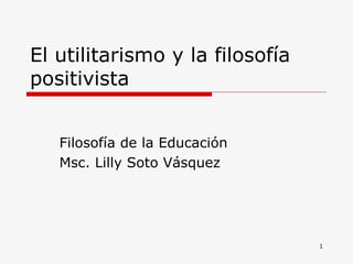 El utilitarismo y la filosofía positivista Filosofía de la Educación Msc. Lilly Soto Vásquez 