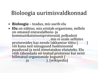Bioloogia uurimisvaldkonnad Bioloogia  – teadus, mis uurib elu Elu   on nähtus, mis eristab organisme , millele on omased enesealalhoiu- ja  k ommunikatsiooniprotsessid, pelkadest füüsilistest   objektidest , mis ei osale sellistes protsessides kas nende lakkamise tõttu ( surm ) või kuna neil niisugused funktsioonid puuduvad ja neid nimetatakse elututeks.Elu võib tähendada nii teatud protsesse kui neist hõlmatud organismide kogumit ( rakkudest  elustiku ja biosfäärini ).  [wikipedia] 