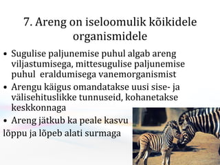 7. Areng on iseloomulik kõikidele organismidele S ugulise paljunemise puhul  algab areng  viljastumisega, mittesugulise paljunemise puhul  eraldumisega vanemorganismist Arengu käigus omandatakse uusi sise- ja välisehituslikke tunnuseid, kohanetakse keskkonnaga Areng jätkub  ka peale kasvu  lõppu ja lõpeb alati surmaga  