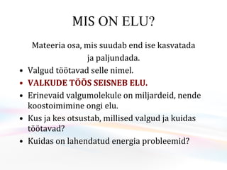 MIS  ON ELU? Mateeria osa, mis suudab end ise kasvatada ja paljundada. Valgud töötavad selle nimel. VALKUDE TÖÖS SEISNEB ELU. Erinevaid valgumolekule on miljardeid, nende koostoimimine ongi elu. Kus ja kes otsustab, millised valgud ja kuidas töötavad? Kuidas on lahendatud energia probleemid?  