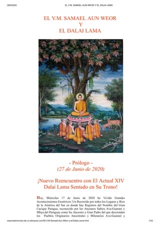 28/6/2020 EL V.M. SAMAEL AUN WEOR Y EL DALAI LAMA
www.testimonios-de-un-discipulo.com/El-V.M.Samael-Aun-Weor-y-el-Dalai-Lama.html 1/32
EL V.M. SAMAEL AUN WEOR
Y
EL DALAI LAMA
- Prólogo -
(27 de Junio de 2020)
¡Nuevo Reencuentro con El Actual XIV
Dalai Lama Sentado en Su Trono!
Hoy, Miércoles 17 de Junio de 2020 he Vivido Grandes
Acontecimientos Esotéricos: Un Recorrido por todos los Lugares y Ríos
de la América del Sur en donde hay Registros del Nombre del Gran
Cacique Paragua, reconocido por los Ancianos Sabios Ava-Guaraní y
Mbya del Paraguay como Su Ancestro y Gran Padre del que descienden
los Pueblos Originarios Ancestrales y Milenarios Ava-Guaraní y
 