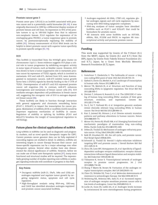 Prostate cancer gene 3
Prostate cancer gene 3 (PCA3) is an lncRNA associated with pros-
tate cancer and is a potentially useful biomarker [89, 90]. It was
originally discovered in 1999 by a differential display analysis of
prostate tissues and cell lines. Its expression in 95% of the pros-
tate tumors is up to 100-fold higher than that in adjacent
non-neoplastic tissues. PCA3 regulates the expression of its
overlapping gene PRUNE2, a tumor suppressor gene in prostate
cancer, by posttranscriptionally regulating the stability of
mRNA [91]. Urinary measurement of PCA3 RNA levels can be
helpful to detect prostate cancer with superior tumor specificity
to prostate-specific antigen [92, 93].
H19
This lncRNA is transcribed from the H19/Igf2 gene cluster on
chromosome 11p11.5. Some evidence suggests H19 plays a crit-
ical role in tumor progression by exhibiting oncogenic activity
in some types of tumors, such as bladder cancer. However, H19
was shown to have a tumor-suppressive role in metastatic pros-
tate cancer by repression of TGFb1 signals, which is involved in
metastasis. H19 and miR-675, derived from H19, were downre-
gulated in metastatic cancers. miR-675 inhibits tumor growth
factor beta 1 (TGFb1) signals by directly binding to the 30
UTR of
TGFb1. Overexpression of miR-675 and H19 repressed prostate
cancer cell migration [94]. In contrast, miR-675 enhances
tumorigenesis and metastasis of breast cancer cells [95]. H19
mediates estrogen-dependent cell proliferation in breast cancer
cell, suggesting the oncogenic role of H19 in estrogen-depend-
ent breast cancer [96].
These lncRNAs are likely to function through interaction
with general epigenetic and chromatin remodeling factor
(PCAT-1, SChLAP1) to impact the transcription for cancer pro-
gress. Modulation of miRNAs (H19) or snoRNAs (GAS5) would be
important regulatory mechanism of lncRNAs in cancer.
Regulation of stability or splicing by lncRNAs (PCA3 and
MALAT1) broadens the insight of transcriptional regulation in
cell biology.
Future plans for clinical applications of ncRNA
Long ncRNAs or miRNAs can be used as diagnostic and prognos-
tic markers, and as novel specific therapeutic targets for CRPC.
Current prostate cancer genomic data can be fully exploited if
noncoding regions are studied in detail. In addition, ncRNAs are
interesting targets in cancer therapy because their cancer- and
tissue-specific expression can be a major advantage over other
therapeutic options. Several other studies have also demon-
strated the clinical significance of ncRNAs. However, before we
can make use of these new therapeutic options [97], many more
functional and structural studies will be required. The exponen-
tially growing number of studies reporting new ncRNAs or andro-
gen signaling molecules will contribute to progress in this field.
Key Points
• Oncogenic miRNAs (miR-21, 29a/b, 148a and 125b) are
androgen-regulated and regulate tumor growth by tar-
geting epigenetic status, apoptosis and cell cycle
regulators.
• High-throughput analysis using RNA-seq, GRO-seq
and CAGE has identiﬁed abundant androgen-regulated
and prostate cancer-associated lncRNAs.
• Androgen-regulated AS RNA, CTBP1-AS, regulates glo-
bal androgen signals and cell cycle regulators by asso-
ciating with RNA-biding epigenetic complexes.
• RNA-seq analyses of tumor samples have identiﬁed
lncRNAs such as PCAT-1 and SChLAP1 that could be
biomarkers for prostate cancer.
• AR interacts with some lncRNAs such as HOTAIR,
eRNAs, SRA, PCGEM and PNCR1 to regulate AR tran-
scriptional activity and promote prostate cancer.
Funding
This work was supported by Grants of the P-Direct (S.I.)
from the MEXT, Japan; by Grants (S.I. and K.T.) from the
JSPS, Japan; by Grants from Takeda Science Foundation (S.I.
and K.T.), Japan; by a Grant from Mochida Memorial
Research Foundation (K.T), Japan.
References
1. Gutschner T, Diederichs S. The hallmarks of cancer: a long
non-coding RNA point of view. RNA Biol 2012;9:703–19.
2. Djebali S, Davis CA, Merkel A, et al. Landscape of transcription
in human cells. Nature 2012;489:101–8.
3. Mercer TR, Mattick JS, et al. Structure and function of long
noncoding RNAs in epigenetic regulation. Nat Struct Mol Biol
2013;20:300–7.
4. Derrien T, Johnson R, Bussotti G, et al. The GENCODE v7 cata-
log of human long noncoding RNAs: analysis of their gene
structure, evolution, and expression. Genome Res
2012;22:1775–89.
5. Du Z, Fei T, Verhaak RG, et al. Integrative genomic analyses
reveal clinically relevant long noncoding RNAs in human
cancer. Nat Struct Mol Biol 2013;20:908–13.
6. Kan Z, Jaiswal BS, Stinson J, et al. Diverse somatic mutation
patterns and pathway alterations in human cancers. Nature
2010;466:869–73.
7. Moran VA, Perera RJ, Khalil AM, et al. Emerging functional and
mechanistic paradigms of mammalian long non-coding
RNAs. Nucleic Acids Res 2012;40:6391–400.
8. Debes JD, Tindall DJ. Mechanism of androgen-refractory pros-
tate cancer. N Eng J Med 2004;351:1488–90.
9. Balk SP, Knudsen KE. AR, the cell cycle, and prostate cancer.
Nucl Recept Signal 2008;6:e001.
10.Schmidt LJ, Tindall DJ. Steroid 5 alpha-reductase inhibitors
targeting BPH and prostate cancer. J Steroid Biochem Mol Biol
2011;125:32–8.
11.Zhou ZX, Lane MV, Kemppainen JA, et al. Speciﬁcity of ligand-
dependent androgen receptor stabilization: receptor domain
interactions inﬂuence ligand dissociation and receptor stabil-
ity. Mol Endocrinol 1995;9:208–18.
12.Takayama K, Inoue S. Transcriptional network of androgen
receptor in prostate cancer progression. Int J Urol
2013;20(8):756–68.
13.Shang Y Myers M, Brown M. Formation of the androgen re-
ceptor transcription complex. Mol Cell 2002;9:601–10.
14.Chen CD, Welsbie DS, Tran C, et al. Molecular determinants of
resistance to antiandrogen therapy. Nat Med 2004;10:33–9.
15.Waltering KK, Helenius MA, Sahu B, et al. Increased expres-
sion of androgen receptor sensitizes prostate cancer cells to
low levels of androgens. Cancer Res 2009;69:8141–9.
16.Locke JA, Guns ES, Lubik AA, et al. Androgen levels increase
by intratumoral de novo steroidogenesis during progression
262 | Takayama and Inoue
Downloadedfromhttps://academic.oup.com/bfg/article-abstract/15/3/257/1742432bygueston10March2020
 