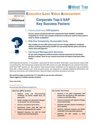 1. Future proof your SAP-Systems
Do your systems already benefit from solutions like Cloud, S4HANA, and Mobile
Computing etc.? If not, how complex would it be to make your systems future proof in
order to remain competitive?
2. Risk-free Complexity, Reasonable Costs
How complex are your ERP systems now? Can you manage additional complexity
without sacrificing productivity and ROI? Can you quickly identify where and how to
reduce costs and expenses?
3. Fact-based Management Decisions
Do you need transparency without massive research investment for fact-based
decisions making? How can you measure and verify the impact of decisions taken
freely?
ELVA obtained the German "IT-Innovation" award both for 2015 and 2016. ELVA helps C-Level decision-makers with
a consulting-free, fast transparency analysis how their ERP systems are used. Management can evaluate how future-
proof their SAP® systems are. Best practice measurements allow installations to be optimized using quantitative
facts with a robust business case. ELVA pin-points quick cost-reductions to subsidize additional optimization and
follow-up investments, each implementation repay all analysis and follow-up projects costs fully.
We would be happy to present the ELVA benefits to you via web conference.
Please suggest 2-3 suitable calendar timeslots.
Yours very truly,
Alexander Kopriwa
Partnership Development WestTrax
Corporate Top-3 SAP
Key Success Factors
Executive Lean Value Assessment
Key Vendor Fact Points:
WestTrax is the ONLY Independent SAP
Analyst firm specialized in ERP exploration
at fixed cost and 100% offline.
Fixed-cost proposals with objective findings
and proofed savings.
Expensive and slow research consulting on-
site is obsolete.
WestTrax addresses business and MIS/IT
stakeholder and productivity objectives.
WestTrax R3 ERP analysis is fully
automated.
WestTrax Offline Analysis:
Replaces costly and time-consuming
workshops, we deliver reliable facts, not
guesswork.
Guides strategic and operational managers
“to do actions” for 12 to 18 months.
Delivers immediate Quick Wins.
Benchmarks similar sized ERP sites by
Industry comparing with your system.
Repeated measures are used for trend
analysis and monitoring progress
 