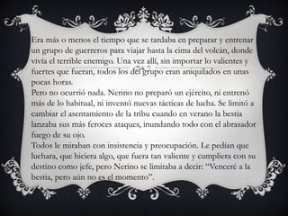 Era más o menos el tiempo que se tardaba en preparar y entrenar
un grupo de guerreros para viajar hasta la cima del volcán, donde
vivía el terrible enemigo. Una vez allí, sin importar lo valientes y
fuertes que fueran, todos los del grupo eran aniquilados en unas
pocas horas.
Pero no ocurrió nada. Nerino no preparó un ejército, ni entrenó
más de lo habitual, ni inventó nuevas tácticas de lucha. Se limitó a
cambiar el asentamiento de la tribu cuando en verano la bestia
lanzaba sus más feroces ataques, inundando todo con el abrasador
fuego de su ojo.
Todos le miraban con insistencia y preocupación. Le pedían que
luchara, que hiciera algo, que fuera tan valiente y cumpliera con su
destino como jefe, pero Nerino se limitaba a decir: “Venceré a la
bestia, pero aún no es el momento”.
 