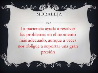 MORALEJA


  La paciencia ayuda a resolver
 los problemas en el momento
 más adecuado, aunque a veces
nos obligue a soportar una gran
            presión
 