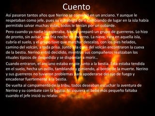 Cuento
Así pasaron tantos años que Nerino se convirtió en un anciano. Y aunque le
respetaban como jefe, pues su estrategia de ir cambiando de lugar en la isla había
permitido salvar muchas vidas, todos le tenían por un cobarde.
Pero cuando ya nadie lo esperaba, Nerino preparó un grupo de guerreros. Lo hizo
de pronto, sin avisar, una fría noche de invierno. La nieve, rara en aquella isla,
cubría el suelo, y el grupo tuvo que marchar descalzo, con los pies helados,
camino del volcán, a toda prisa. Junto a la cima del volcán encontraron la cueva
de la bestia. Nerino entró decidido, mientras sus compañeros realizaban los
rituales típicos de despedida y se disponían a morir...
Cuando entraron, el anciano estaba en pie junto a la bestia. Ésta estaba tendida
en el suelo, hecha un ovillo, tamblando y gimiendo, al borde de la muerte. Nerino
y sus guerreros no tuvieron problemas para apoderarse del ojo de fuego y
encadenar fuertemente a la bestia.
De vuelta al campamento de la tribu, todos deseaban escuchar la aventura de
Nerino y su combate con la bestia. Ni siquiera el bebé más pequeño faltaba
cuando el jefe inició su relato:
 