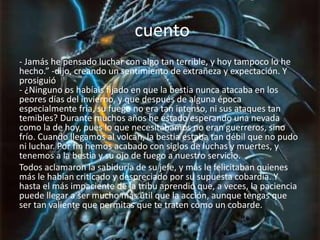 cuento
- Jamás he pensado luchar con algo tan terrible, y hoy tampoco lo he
hecho.” -dijo, creando un sentimiento de extrañeza y expectación. Y
prosiguió
- ¿Ninguno os habíais fijado en que la bestia nunca atacaba en los
peores días del invierno, y que después de alguna época
especialmente fría, su fuego no era tan intenso, ni sus ataques tan
temibles? Durante muchos años he estado esperando una nevada
como la de hoy, pues lo que necesitábamos no eran guerreros, sino
frío. Cuando llegamos al volcán, la bestia estaba tan débil que no pudo
ni luchar. Por fin hemos acabado con siglos de luchas y muertes, y
tenemos a la bestia y su ojo de fuego a nuestro servicio.
Todos aclamaron la sabiduría de su jefe, y más le felicitaban quienes
más le habían criticado y despreciado por su supuesta cobardía. Y
hasta el más impaciente de la tribu aprendió que, a veces, la paciencia
puede llegar a ser mucho más útil que la acción, aunque tengas que
ser tan valiente que permitas que te traten como un cobarde.
 