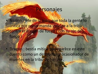 Personajes
• Nerino : jefe de la tribu que toda la gente lo
  critica por como manda y dirige a la tribu
  contra el dragón de fuego ( con su ojo de
  fuego )

• Dragón : bestia mítica que aparece en este
  cuento como un destructor y ocasionador de
  muertes en la tribu de Nerino .
 