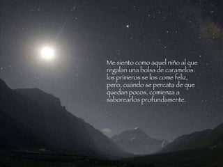 Me siento como aquel niño al que regalan una bolsa de caramelos: los primeros se los come feliz, pero, cuando se percata de que  quedan pocos, comienza a saborearlos profundamente.   