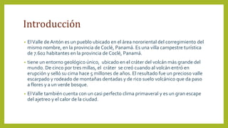 Introducción
• ElValle de Antón es un pueblo ubicado en el área nororiental del corregimiento del
mismo nombre, en la provincia de Coclé, Panamá. Es una villa campestre turística
de 7.602 habitantes en la provincia de Coclé, Panamá.
• tiene un entorno geológico único, ubicado en el cráter del volcán más grande del
mundo. De cinco por tres millas, el cráter se creó cuando al volcán entró en
erupción y selló su cima hace 5 millones de años. El resultado fue un precioso valle
escarpado y rodeado de montañas dentadas y de rico suelo volcánico que da paso
a flores y a un verde bosque.
• ElValle también cuenta con un casi perfecto clima primaveral y es un gran escape
del ajetreo y el calor de la ciudad.
 
