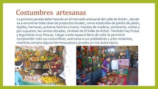 Costumbres artesanas
La primera parada debe hacerla en el mercado artesanal del valle de Antón , donde
va a encontrar toda clase de productos locales, como estatuillas de piedra de jabón,
tejidos, hamacas, pulseras hechas a mano; mesitas de madera, sombreros, cestas y
por supuesto, las ranitas doradas, símbolo de ElValle de Antón.También hay frutas
y legumbres muy frescas. Llegar a este espacio lleno de color le permitirá
comprender más sus costumbres, acercarse a sus pobladores y a los visitantes,
mientras compra alguna hermosa pieza y prueba un rico dulce típico.
 
