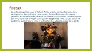 fiestas
• La pintoresca población de ElValle de Antón se agita con la celebración de su
santo patrono San José, cada 19 de marzo. Durante la novena, decenas de
pequeñas andas recorren las casas de las diversas comunidades, con la imagen de
San José, esposo de laVirgen María y padre adoptivo de Jesús. Es una actividad
pueblerina que transcurre entre el ajetreo turístico y la religiosidad de su gente
 
