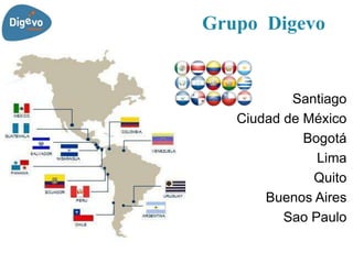 Grupo Digevo


           Santiago
   Ciudad de México
             Bogotá
               Lima
              Quito
       Buenos Aires
          Sao Paulo
 