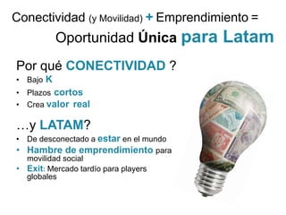 Conectividad (y Movilidad) + Emprendimiento =
           Oportunidad Única para       Latam
Por qué CONECTIVIDAD ?
• Bajo K
• Plazos cortos
• Crea valor real

…y LATAM?
• De desconectado a estar en el mundo
• Hambre de emprendimiento para
  movilidad social
• Exit: Mercado tardío para players
  globales
 
