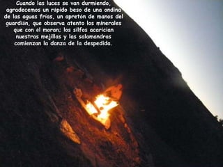 Cuando las luces se van durmiendo,
 agradecemos un rápido beso de una ondina
de las aguas frías, un apretón de manos del
 guardián, que observa atento los minerales
    que con él moran; los silfos acarician
     nuestras mejillas y las salamandras
    comienzan la danza de la despedida.
 