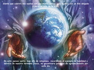 Siento que cubriré mis sueños con una manta álmica, que tejimos con un hilo delgado
                            y puro; el Hilo de la Vida.




En este jueves santo, mas allá de religiones, recordando el ejemplo de humildad y
servicio de nuestro hermano Jesús, no encontraría palabras de agradecimiento por
                                    este día.
 