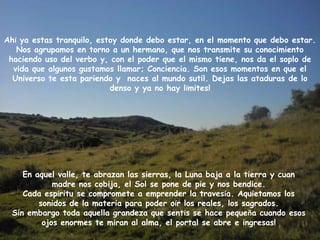 Ahí ya estas tranquilo, estoy donde debo estar, en el momento que debo estar.
   Nos agrupamos en torno a un hermano, que nos transmite su conocimiento
 haciendo uso del verbo y, con el poder que el mismo tiene, nos da el soplo de
  vida que algunos gustamos llamar; Conciencia. Son esos momentos en que el
  Universo te esta pariendo y naces al mundo sutil. Dejas las ataduras de lo
                           denso y ya no hay límites!




    En aquel valle, te abrazan las sierras, la Luna baja a la tierra y cuan
            madre nos cobija, el Sol se pone de pie y nos bendice.
    Cada espíritu se compromete a emprender la travesía. Aquietamos los
        sonidos de la materia para poder oír los reales, los sagrados.
 Sin embargo toda aquella grandeza que sentís se hace pequeña cuando esos
         ojos enormes te miran al alma, el portal se abre e ingresas!
 