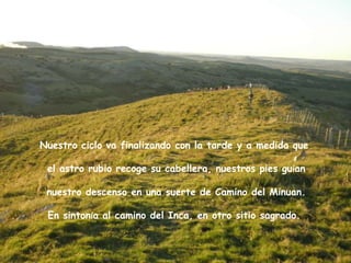 Nuestro ciclo va finalizando con la tarde y a medida que

 el astro rubio recoge su cabellera, nuestros pies guían

 nuestro descenso en una suerte de Camino del Minuan.

 En sintonía al camino del Inca, en otro sitio sagrado.
 