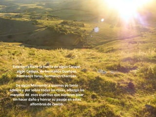 Esta tierra tiene la huella de algún Carapé,
    algún Casupá, de hermanos Guenoas,
    hermanos Yaros, hermanos Charrúas.

    De algún Mainumbí a quienes yo tanto
admiro y por sobre todas las cosas, albergó las
moradas de esos espíritus que supieron pisar
  sin hacer daño y honrar su pasaje en estas
             alfombras de cuarzo.
 