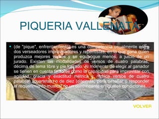 PIQUERIA VALLENATA (de "pique", enfrentamiento) es una competencia usualmente entre dos verseadores improvisadores y repentistas, en la que gana quien produzca mejores versos y se equivoque menos, a juicio de un jurado. Existen las modalidades de versos de cuatro palabras, décima de tema libre y pie forzado. Al momento de elegir al ganador se tienen en cuenta factores como la capacidad para improvisar con agilidad, gracia y exactitud métrica y rítmica versos de cuatro palabras (cuartetas) o de diez (décimas) para desafiar o responder el requerimiento musical de un contrincante en iguales condiciones. VOLVER 