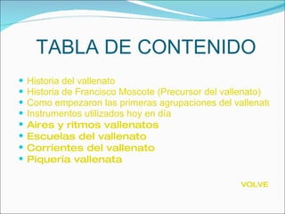 TABLA DE CONTENIDO Historia del vallenato Historia de Francisco Moscote (Precursor del vallenato) Como empezaron las primeras agrupaciones del vallenato Instrumentos utilizados hoy en día Aires y ritmos vallenatos Escuelas del vallenato Corrientes del vallenato Piquería vallenata VOLVER 