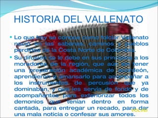 HISTORIA DEL VALLENATO Lo que hoy se conoce como folclor Vallenato nació en las sabanas, caminos y pueblos perdidos de la Costa Norte de Colombia.  Su difusión se le debe en sus principios a los moradores de la región, que aún sin tener una preparación académica de acordeón, aprendieron a amansarlo para acompañar a los instrumentos de percusión que ya dominaban, y que les servía de fondo y de acompañantes para exteriorizar todos los demonios que tenían dentro en forma cantada, para entregar un recado, para dar una mala noticia o confesar sus amores.  VOLVER 
