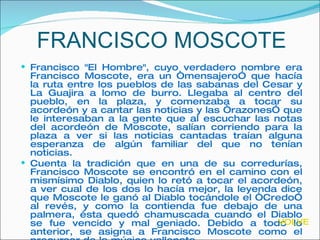 FRANCISCO MOSCOTE Francisco "El Hombre", cuyo verdadero nombre era Francisco Moscote, era un “mensajero” que hacía la ruta entre los pueblos de las sabanas del Cesar y La Guajira a lomo de burro. Llegaba al centro del pueblo, en la plaza, y comenzaba a tocar su acordeón y a cantar las noticias y las “razones” que le interesaban a la gente que al escuchar las notas del acordeón de Moscote, salían corriendo para la plaza a ver si las noticias cantadas traían alguna esperanza de algún familiar del que no tenían noticias. Cuenta la tradición que en una de su corredurías, Francisco Moscote se encontró en el camino con el mismísimo Diablo, quien lo retó a tocar el acordeón, a ver cual de los dos lo hacía mejor, la leyenda dice que Moscote le ganó al Diablo tocándole el “Credo” al revés, y como la contienda fue debajo de una palmera, ésta quedó chamuscada cuando el Diablo se fue vencido y mal geniado. Debido a todo lo anterior, se asigna a Francisco Moscote como el precursor de la música vallenata .  VOLVER 