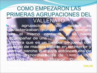 COMO EMPEZARON LAS PRIMERAS AGRUPACIONES DEL  VALLENATO Las agrupaciones que nacían se caracterizaban porque el acordeonero era el mismo cantante y se hacia acompañar de una  caja  y una  guacharaca . La primera que es un tambor pequeño con cuerpo de madera tallado en su interior y con un parche que para entonces era de cuero, primordialmente de  "Cuero é   Chivo";  algunos cajeros utilizaron Cuero de Perro, siempre buscando una mejor sonoridad. VOLVER 