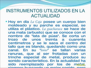 INSTRUMENTOS UTILIZADOS EN LA ACTUALIDAD Hoy en día  La Caja  posee un cuerpo bien moldeado y su parche es especial, se utiliza el plástico.  La guacharaca  se hace de una mata (arbusto) que se conoce con el nombre de "lata de púas". Se corta un trozo de unos treinta a cuarenta centímetros y se le saca el centro del tallo que es blando, quedando como una canal. En su " lomo " se tallan varias ranuras, que al ser frotadas con un trinche especial de metal, produce su sonido característico. En la actualidad ha sido reemplazado por los de metal, siempre buscando un mejor sonido, pero en el Festival Vallenato se exige el de madera VOLVER 