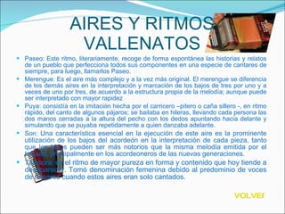 AIRES Y RITMOS VALLENATOS Paseo: Este ritmo, literariamente, recoge de forma espontánea las historias y relatos de un pueblo que perfecciona todos sus componentes en una especie de cantares de siempre, para luego, llamarlos Paseo. Merengue: Es el aire más complejo y a la vez más original. El merengue se diferencia de los demás aires en la interpretación y marcación de los bajos de tres por uno y a veces de uno por tres, de acuerdo a la estructura propia de la melodía; aunque puede ser interpretado con mayor rapidez Puya: consistía en la imitación hecha por el carricero –pitero o caña sillero -, en ritmo rápido, del canto de algunos pájaros; se bailaba en hileras, llevando cada persona las dos manos cerradas a la altura del pecho con los dedos apuntando hacia delante y simulando que se puyaba repetidamente a quien danzaba adelante. Son:  Una característica esencial en la ejecución de este aire es la prominente utilización de los bajos del acordeón en la interpretación de cada pieza, tanto que los bajos pueden ser más notorios que la misma melodía emitida por el teclado, principalmente en los acordeoneros de las nuevas generaciones. Tambora:  es el ritmo de mayor pureza en forma y contenido que hoy tiende a desaparecer. Tomó denominación femenina debido al predominio de voces de mujeres cuando estos aires eran solo cantados. VOLVER 