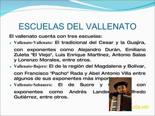 ESCUELAS DEL VALLENATO El vallenato cuenta con tres escuelas: Vallenato-Vallenato : El tradicional del Cesar y la Guajira, con exponentes como Alejandro Durán, Emiliano Zuleta "El Viejo", Luis Enrique Martínez, Antonio Salas y Lorenzo Morales, entre otros.  Vallenato-Bajero : El de la región del Magdalena y Bolívar, con Francisco "Pacho" Rada y Abel Antonio Villa entre algunos de sus exponentes más importantes.  Vallenato-Sabanero : El de Sucre y Córdoba, con exponentes como Andrés Landero y Alfredo Gutiérrez, entre otros.  VOLVER 
