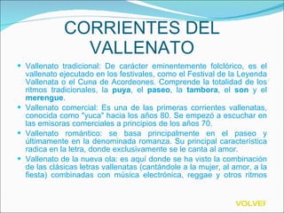 CORRIENTES DEL VALLENATO Vallenato tradicional: De carácter eminentemente folclórico, es el vallenato ejecutado en los festivales, como el Festival de la Leyenda Vallenata o el Cuna de Acordeones. Comprende la totalidad de los ritmos tradicionales, la  puya , el  paseo , la  tambora , el  son  y el  merengue . Vallenato comercial: Es una de las primeras corrientes vallenatas, conocida como "yuca" hacia los años 80. Se empezó a escuchar en las emisoras comerciales a principios de los años 70. Vallenato romántico: se basa principalmente en el paseo y últimamente en la denominada romanza. Su principal característica radica en la letra, donde exclusivamente se le canta al amor. Vallenato de la nueva ola: es aquí donde se ha visto la combinación de las clásicas letras vallenatas (cantándole a la mujer, al amor, a la fiesta) combinadas con música electrónica, reggae y otros ritmos  externos.  VOLVER 
