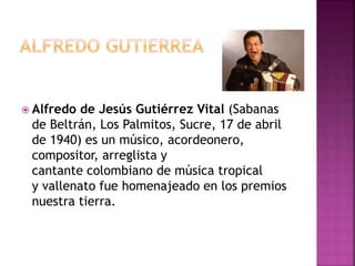  Alfredo de Jesús Gutiérrez Vital (Sabanas
de Beltrán, Los Palmitos, Sucre, 17 de abril
de 1940) es un músico, acordeonero,
compositor, arreglista y
cantante colombiano de música tropical
y vallenato fue homenajeado en los premios
nuestra tierra.
 