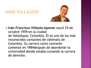  Iván Francisco Villazón Aponte nació 25 de
octubre 1959 en la ciudad
de Valledupar, Colombia. Él es uno de los más
reconocidos cantantes de vallenato de
Colombia. Su carrera como cantante
comenzó en 1984después de abandonar la
universidad donde estaba cursando la carrera
de derecho.
 