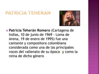  Patricia Teherán Romero (Cartagena de
Indias, 10 de junio de 1969 - Loma de
Arena, 19 de enero de 1995) fue una
cantante y compositora colombiana
considerada como una de las principales
voces del vallenato de su época2 y como la
reina de dicho género
 