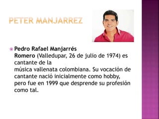  Pedro Rafael Manjarrés
Romero (Valledupar, 26 de julio de 1974) es
cantante de la
música vallenata colombiana. Su vocación de
cantante nació inicialmente como hobby,
pero fue en 1999 que desprende su profesión
como tal.
 