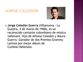  Jorge Celedón Guerra (Villanueva - La
Guajira, 4 de marzo de 1968), es un
reconocido cantante colombiano de música
vallenata. Hijo de Alfonso Celedón y Maura
Guerra. Ganador de dos Premios Grammy
Latinos por mejor álbum de
Cumbia/Vallenato.
 