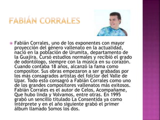  Fabián Corrales, uno de los exponentes con mayor
proyección del género vallenato en la actualidad,
nació en la población de Urumita, departamento de
la Guajira. Cursó estudios normales y recibió el grado
de odontólogo, siempre con la música en su corazón.
Cuando contaba 18 años, alcanzó la fama como
compositor. Sus obras empezaron a ser grabadas por
los más consagrados artistas del folclor del Valle de
Upar. Todo esto consagró a Fabián Corrales como uno
de los grandes compositores vallenatos más exitosos.
Fabián Corrales es el autor de Celos, Acompañame,
Que hubo linda y Volvamos, entre otras. En 1995
grabó un sencillo titulado La Consentida ya como
intérprete y en el año siguiente grabó el primer
álbum llamado Somos los dos.
 
