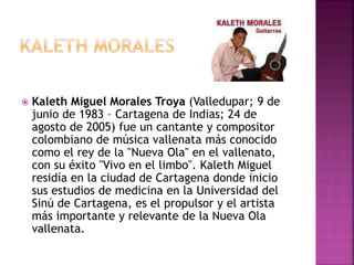  Kaleth Miguel Morales Troya (Valledupar; 9 de
junio de 1983 – Cartagena de Indias; 24 de
agosto de 2005) fue un cantante y compositor
colombiano de música vallenata más conocido
como el rey de la "Nueva Ola" en el vallenato,
con su éxito "Vivo en el limbo". Kaleth Miguel
residía en la ciudad de Cartagena donde inicio
sus estudios de medicina en la Universidad del
Sinú de Cartagena, es el propulsor y el artista
más importante y relevante de la Nueva Ola
vallenata.
 