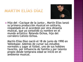  Hijo del «Cacique de la junta», Martín Elías lanzó
su primera producción musical en solitario,
respaldado en el acordeón por otra dinastía
musical, que ya consolidó su nombre en el
mundo artístico: Rolando Ochoa, hijo del
corralero Calixto Ochoa.
Martín Elías Díaz nació el 18 de junio de 1990 en
Valledupar. Además de cursar sus estudios
normales y jugar al fútbol, uno de sus hobbies
favorito, por influencia de familia y por talento
propio desde temprana edad se inició en el
ambiente musical.
 