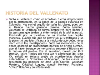  Tanto el vallenato como el acordeón fueron despreciados
por la aristocracia, en la época de la colonia española en
Colombia. Hoy son el orgullo de todas las clases, pues con
el tiempo fueron ganando terreno. Como termino,
vallenato se utilizaba en forma despectiva para llamar a
las personas que tenían la enfermedad de la piel (carate).
Producida por la picadura de un insecto que dejaba
manchas. Cuando fue que se desvirtuó su significado y se
le permitió que identificara a la música de acordeón, no es
claro entre los investigadores. Entre los mercaderes de la
época apareció un instrumento musical de origen Alemán,
que al hacer trueque de mercancías empezó a filtrarse en
la cultura del pueblo. Era el acordeón, creado por Kiril
Damián. Entre finales del siglo XIX y comienzos del siglo
XX, existió un selecto grupo de acordeonistas algunos
antecedieron a “Francisco el hombre”, de los cuales se
recuerdan los nombres de José León Carrillo, Abraham
Montero, Cristóbal Luquez, Agustín Montero, Francisco
“chico” Bolaños y Luis Peñaranda.
 