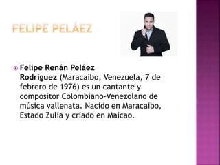  Felipe Renán Peláez
Rodríguez (Maracaibo, Venezuela, 7 de
febrero de 1976) es un cantante y
compositor Colombiano-Venezolano de
música vallenata. Nacido en Maracaibo,
Estado Zulia y criado en Maicao.
 