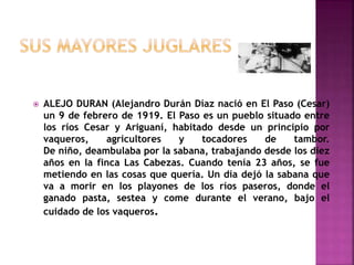  ALEJO DURAN (Alejandro Durán Díaz nació en El Paso (Cesar)
un 9 de febrero de 1919. El Paso es un pueblo situado entre
los ríos Cesar y Ariguaní, habitado desde un principio por
vaqueros, agricultores y tocadores de tambor.
De niño, deambulaba por la sabana, trabajando desde los diez
años en la finca Las Cabezas. Cuando tenía 23 años, se fue
metiendo en las cosas que quería. Un día dejó la sabana que
va a morir en los playones de los ríos paseros, donde el
ganado pasta, sestea y come durante el verano, bajo el
cuidado de los vaqueros.
 
