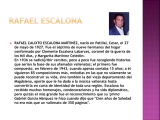  RAFAEL CALIXTO ESCALONA MARTINEZ, nació en Patillal, Cesar, el 27
de mayo de 1927. Fue el séptimo de nueve hermanos del hogar
conformado por Clemente Escalona Labarces, coronel de la guerra de
los Mil días, y Margarita Martínez Celedón.
En 1936 se radicó}ribir versitos, poco a poco fue recogiendo historias
que serían la base de sus afamados vallenatos; el primero fue
compuesto, en febrero de 1943, cuando apenas contaba 15 años; a él
siguieron 85 composiciones más, melodías en las que no solamente se
puede reconstruir su vida, sino también la del viejo departamento del
Magdalena, aporte que le ha dado a la música vallenata hasta
convertirla en carta de identidad de toda una región. Escalona ha
recibido muchos homenajes, condecoraciones y ha sido diplomático,
pero quizás el más grande fue el reconocimiento que su 'primo'
Gabriel García Márquez le hizo cuando dijo que "Cien años de Soledad
no era más que un vallenato de 350 páginas".
 